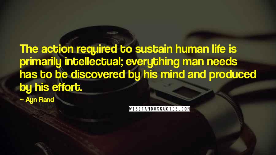 Ayn Rand Quotes: The action required to sustain human life is primarily intellectual; everything man needs has to be discovered by his mind and produced by his effort.