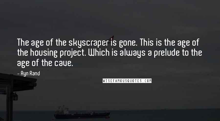 Ayn Rand Quotes: The age of the skyscraper is gone. This is the age of the housing project. Which is always a prelude to the age of the cave.