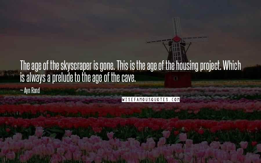 Ayn Rand Quotes: The age of the skyscraper is gone. This is the age of the housing project. Which is always a prelude to the age of the cave.