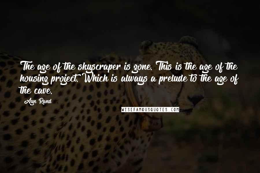 Ayn Rand Quotes: The age of the skyscraper is gone. This is the age of the housing project. Which is always a prelude to the age of the cave.