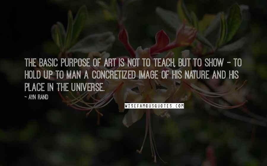 Ayn Rand Quotes: The basic purpose of art is not to teach, but to show - to hold up to man a concretized image of his nature and his place in the universe.