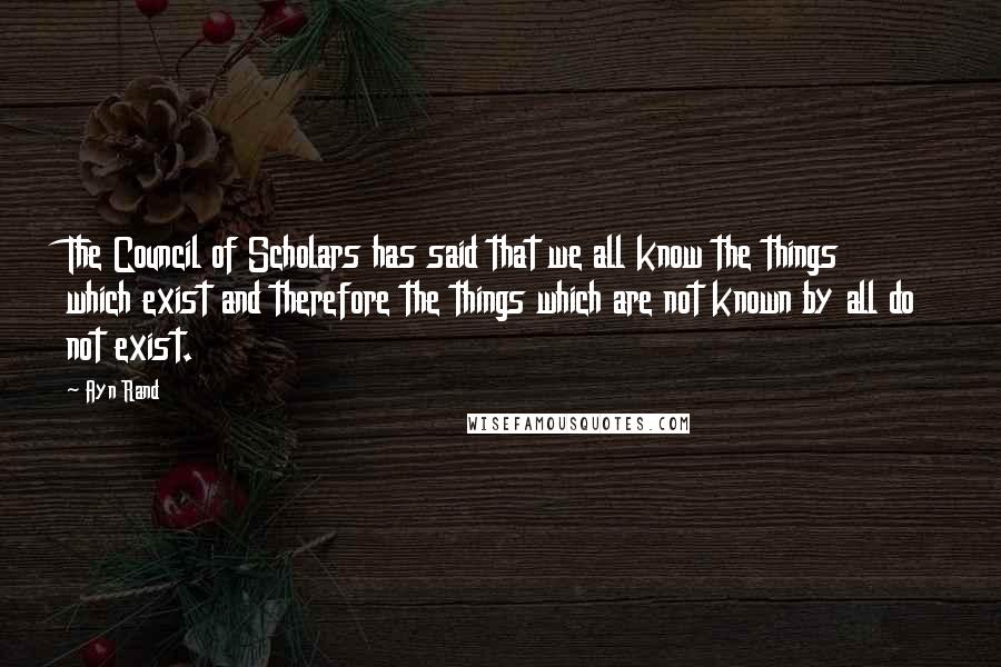 Ayn Rand Quotes: The Council of Scholars has said that we all know the things which exist and therefore the things which are not known by all do not exist.