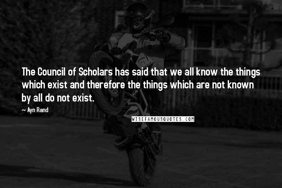 Ayn Rand Quotes: The Council of Scholars has said that we all know the things which exist and therefore the things which are not known by all do not exist.