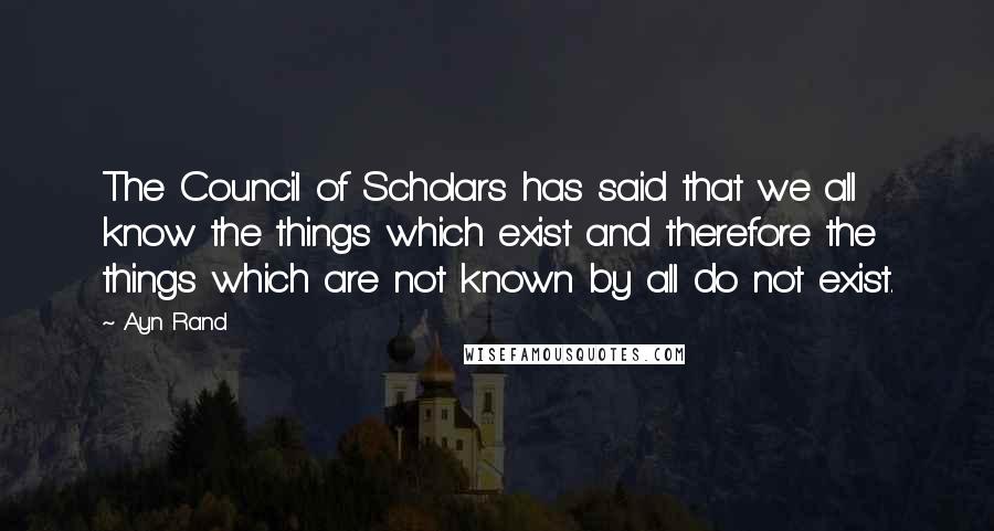 Ayn Rand Quotes: The Council of Scholars has said that we all know the things which exist and therefore the things which are not known by all do not exist.