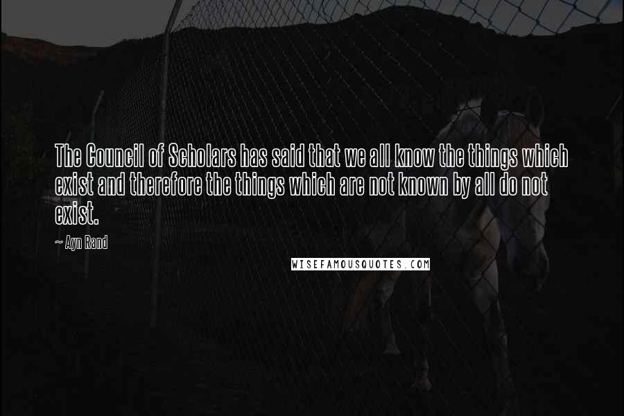 Ayn Rand Quotes: The Council of Scholars has said that we all know the things which exist and therefore the things which are not known by all do not exist.