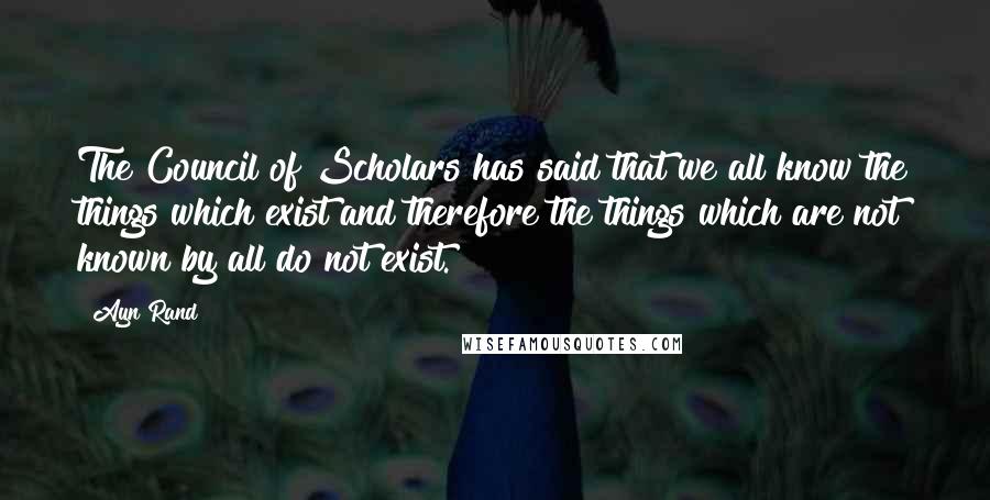 Ayn Rand Quotes: The Council of Scholars has said that we all know the things which exist and therefore the things which are not known by all do not exist.