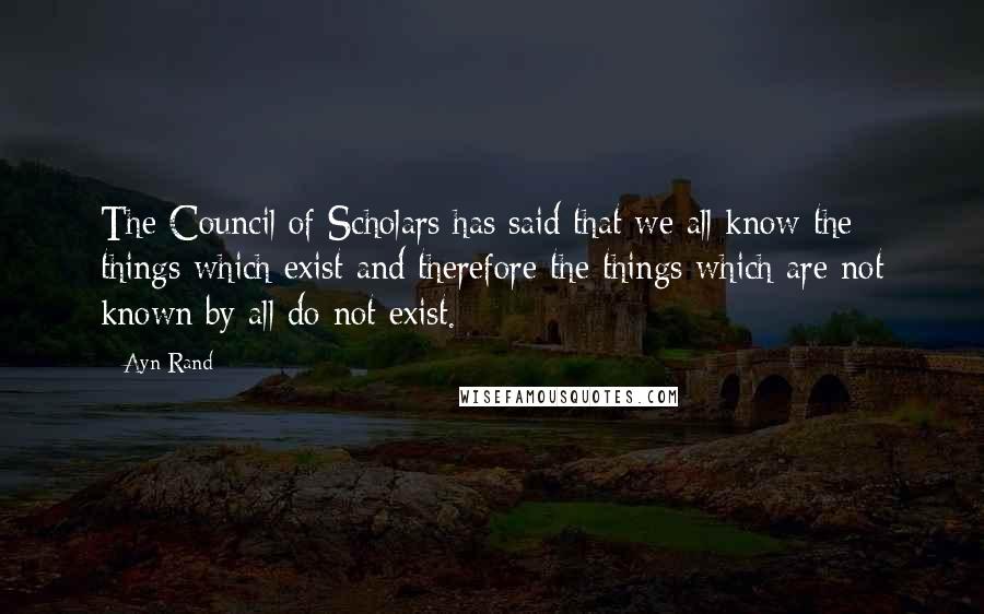 Ayn Rand Quotes: The Council of Scholars has said that we all know the things which exist and therefore the things which are not known by all do not exist.
