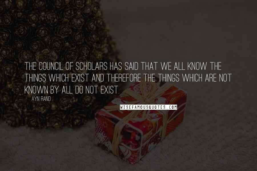 Ayn Rand Quotes: The Council of Scholars has said that we all know the things which exist and therefore the things which are not known by all do not exist.