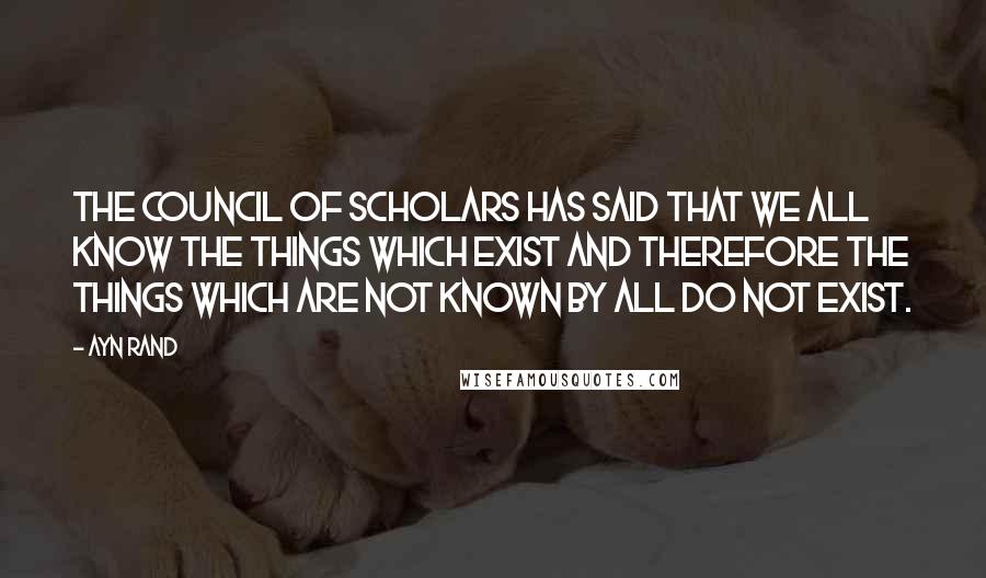 Ayn Rand Quotes: The Council of Scholars has said that we all know the things which exist and therefore the things which are not known by all do not exist.