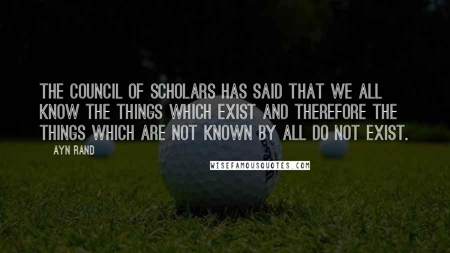 Ayn Rand Quotes: The Council of Scholars has said that we all know the things which exist and therefore the things which are not known by all do not exist.