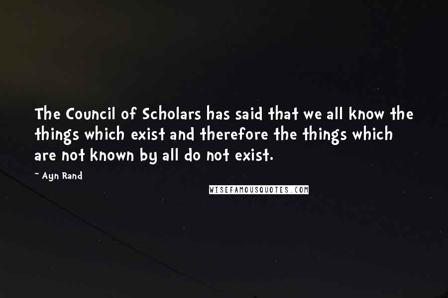 Ayn Rand Quotes: The Council of Scholars has said that we all know the things which exist and therefore the things which are not known by all do not exist.