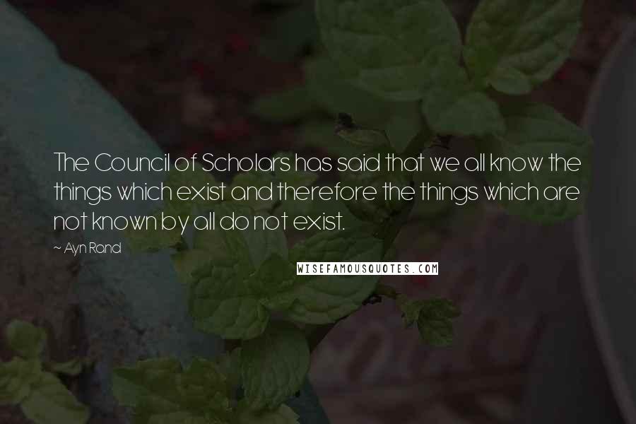 Ayn Rand Quotes: The Council of Scholars has said that we all know the things which exist and therefore the things which are not known by all do not exist.