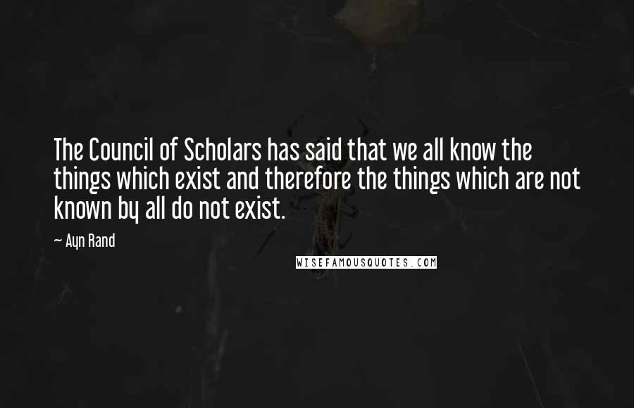 Ayn Rand Quotes: The Council of Scholars has said that we all know the things which exist and therefore the things which are not known by all do not exist.