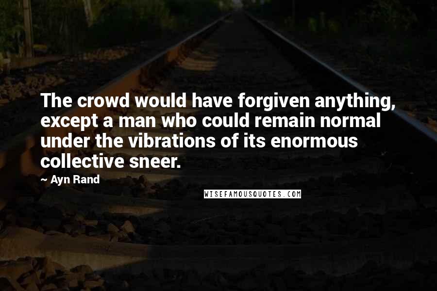 Ayn Rand Quotes: The crowd would have forgiven anything, except a man who could remain normal under the vibrations of its enormous collective sneer.