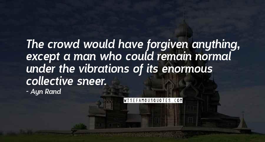 Ayn Rand Quotes: The crowd would have forgiven anything, except a man who could remain normal under the vibrations of its enormous collective sneer.