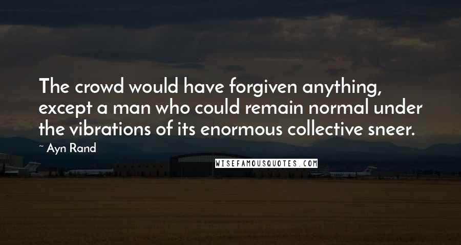 Ayn Rand Quotes: The crowd would have forgiven anything, except a man who could remain normal under the vibrations of its enormous collective sneer.