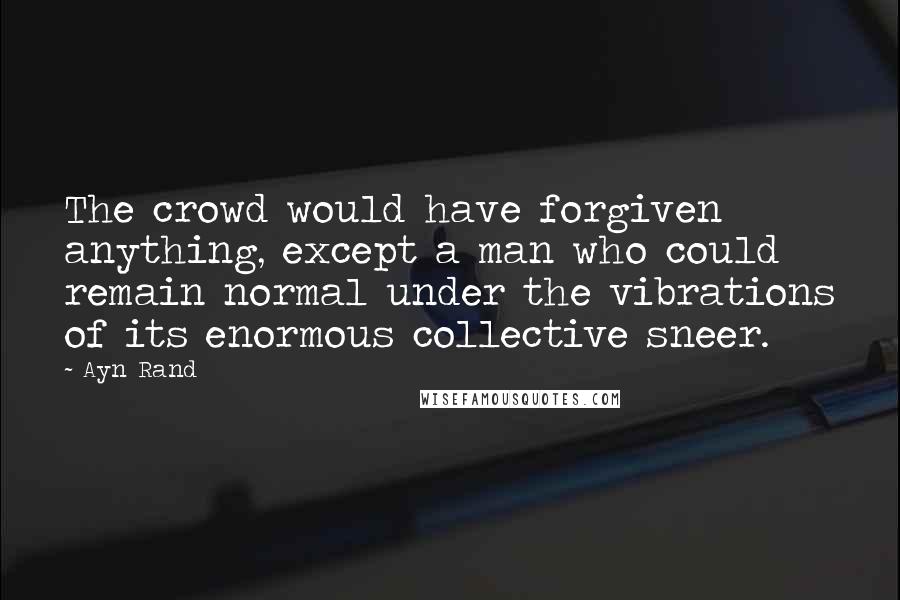 Ayn Rand Quotes: The crowd would have forgiven anything, except a man who could remain normal under the vibrations of its enormous collective sneer.
