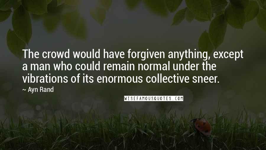 Ayn Rand Quotes: The crowd would have forgiven anything, except a man who could remain normal under the vibrations of its enormous collective sneer.