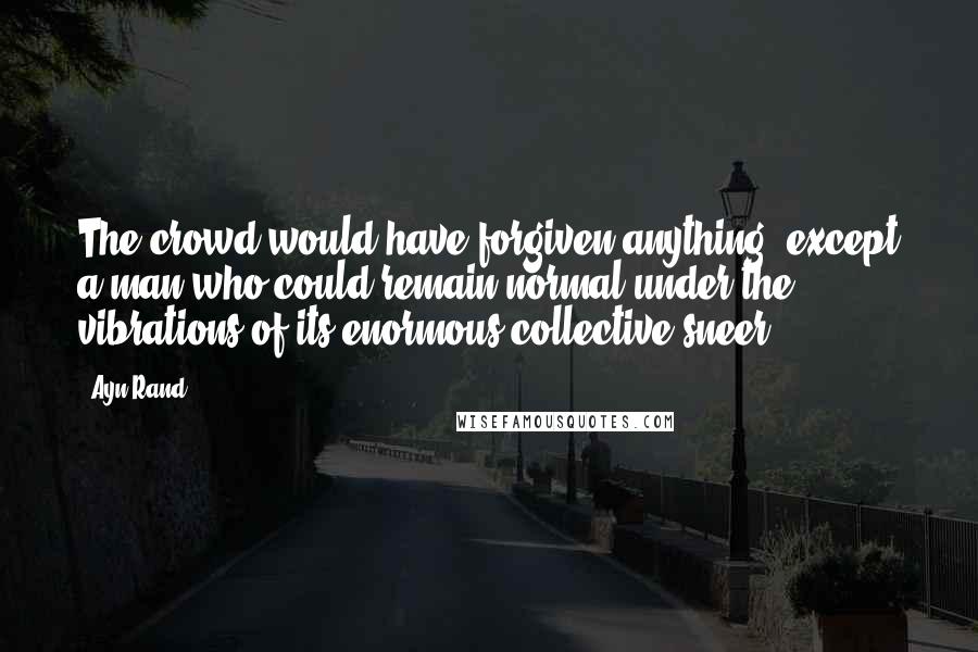 Ayn Rand Quotes: The crowd would have forgiven anything, except a man who could remain normal under the vibrations of its enormous collective sneer.