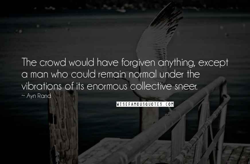 Ayn Rand Quotes: The crowd would have forgiven anything, except a man who could remain normal under the vibrations of its enormous collective sneer.