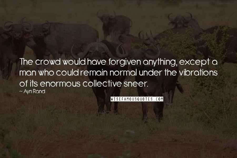 Ayn Rand Quotes: The crowd would have forgiven anything, except a man who could remain normal under the vibrations of its enormous collective sneer.