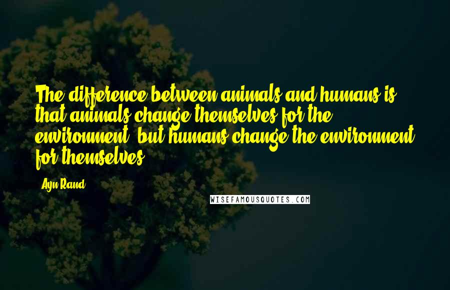 Ayn Rand Quotes: The difference between animals and humans is that animals change themselves for the environment, but humans change the environment for themselves.