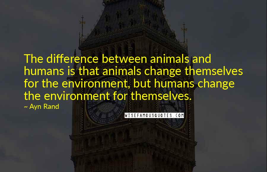 Ayn Rand Quotes: The difference between animals and humans is that animals change themselves for the environment, but humans change the environment for themselves.