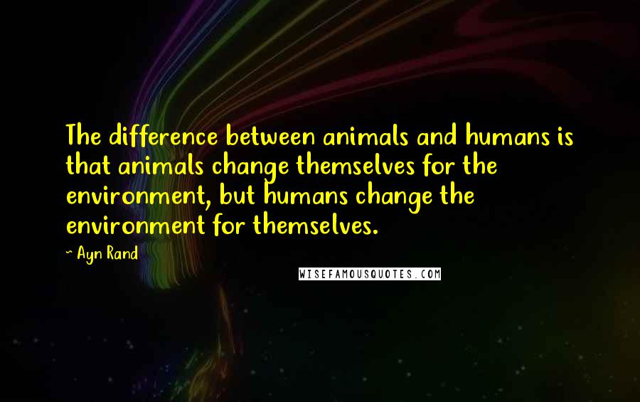 Ayn Rand Quotes: The difference between animals and humans is that animals change themselves for the environment, but humans change the environment for themselves.