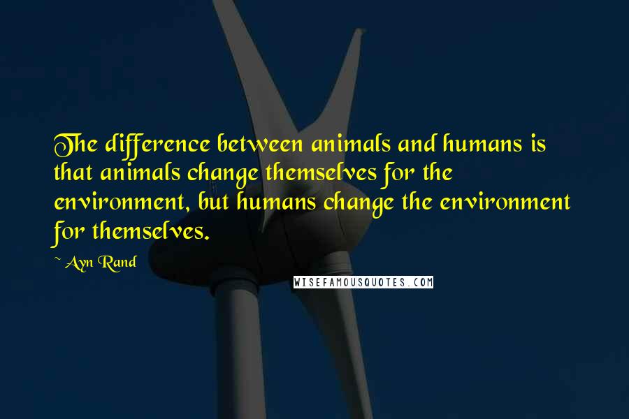 Ayn Rand Quotes: The difference between animals and humans is that animals change themselves for the environment, but humans change the environment for themselves.