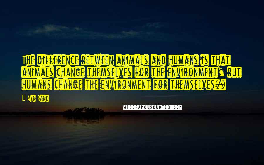 Ayn Rand Quotes: The difference between animals and humans is that animals change themselves for the environment, but humans change the environment for themselves.