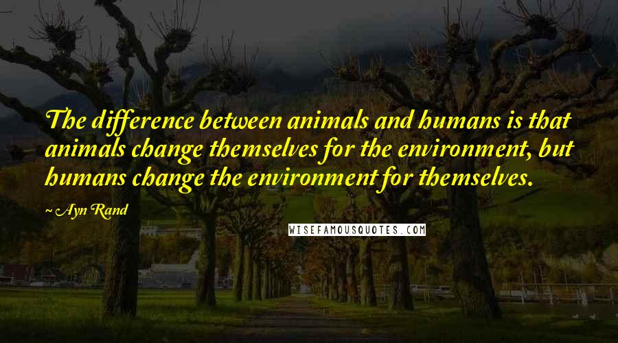 Ayn Rand Quotes: The difference between animals and humans is that animals change themselves for the environment, but humans change the environment for themselves.