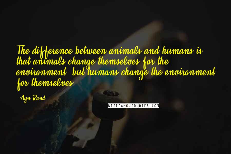 Ayn Rand Quotes: The difference between animals and humans is that animals change themselves for the environment, but humans change the environment for themselves.