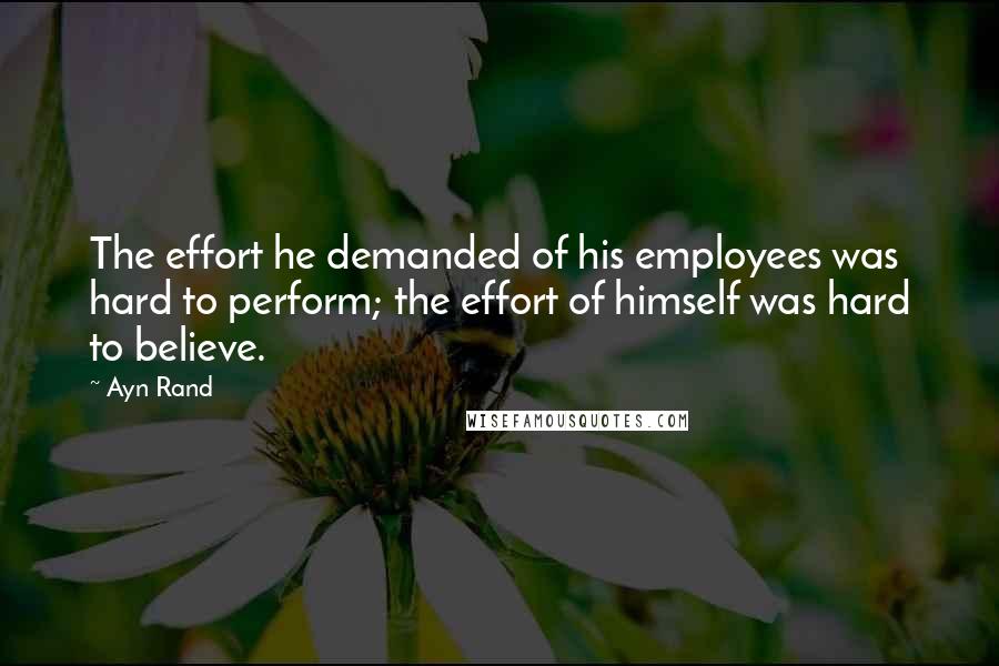 Ayn Rand Quotes: The effort he demanded of his employees was hard to perform; the effort of himself was hard to believe.