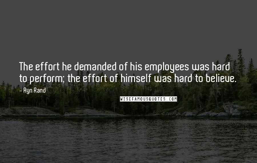 Ayn Rand Quotes: The effort he demanded of his employees was hard to perform; the effort of himself was hard to believe.