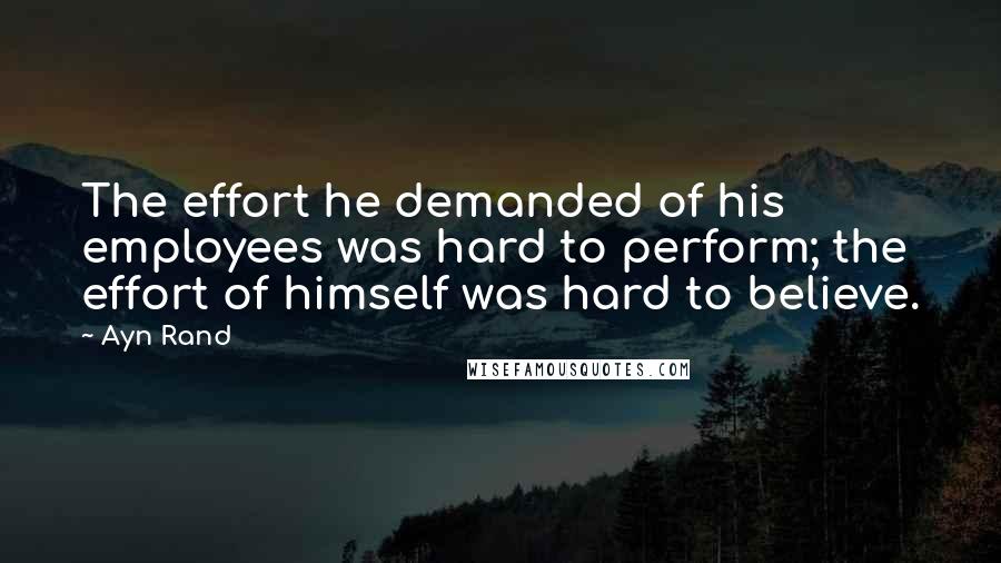 Ayn Rand Quotes: The effort he demanded of his employees was hard to perform; the effort of himself was hard to believe.