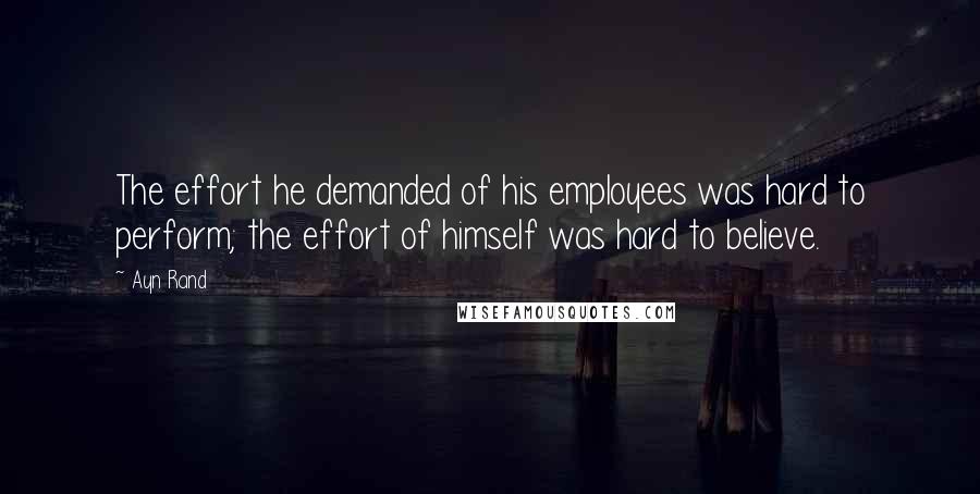 Ayn Rand Quotes: The effort he demanded of his employees was hard to perform; the effort of himself was hard to believe.