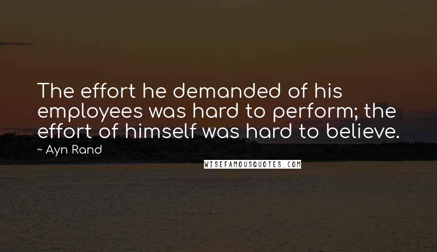 Ayn Rand Quotes: The effort he demanded of his employees was hard to perform; the effort of himself was hard to believe.