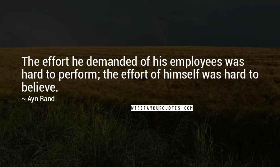 Ayn Rand Quotes: The effort he demanded of his employees was hard to perform; the effort of himself was hard to believe.