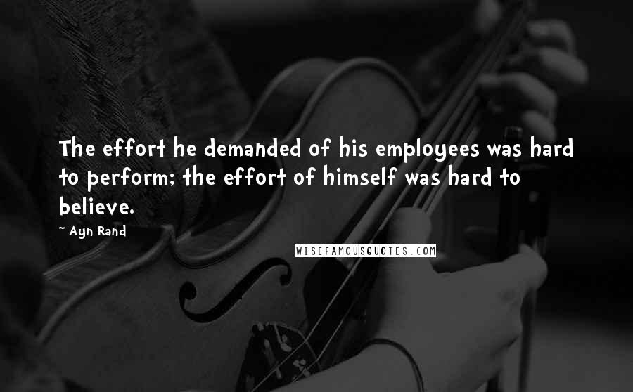 Ayn Rand Quotes: The effort he demanded of his employees was hard to perform; the effort of himself was hard to believe.