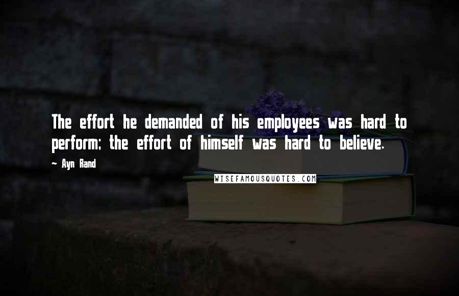 Ayn Rand Quotes: The effort he demanded of his employees was hard to perform; the effort of himself was hard to believe.