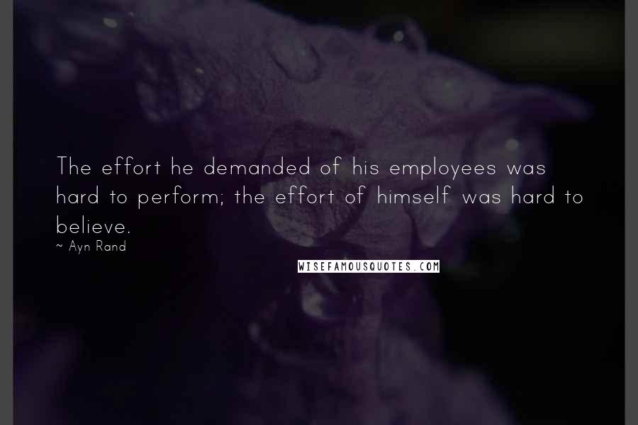 Ayn Rand Quotes: The effort he demanded of his employees was hard to perform; the effort of himself was hard to believe.