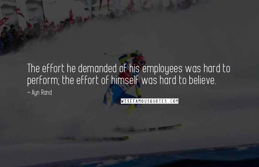 Ayn Rand Quotes: The effort he demanded of his employees was hard to perform; the effort of himself was hard to believe.