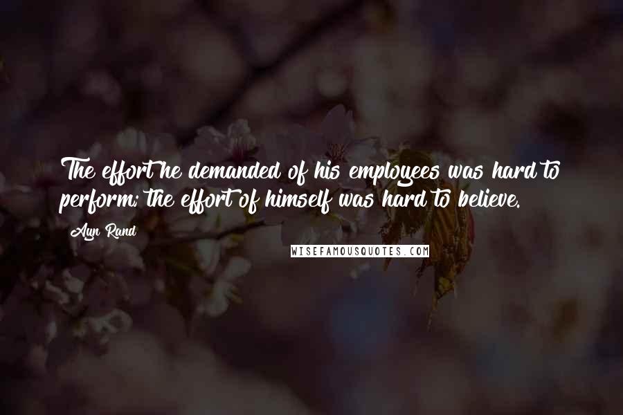 Ayn Rand Quotes: The effort he demanded of his employees was hard to perform; the effort of himself was hard to believe.