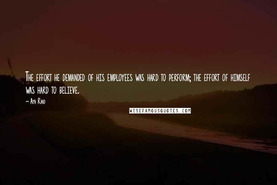 Ayn Rand Quotes: The effort he demanded of his employees was hard to perform; the effort of himself was hard to believe.
