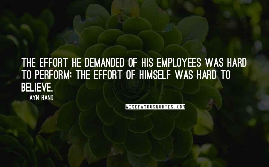 Ayn Rand Quotes: The effort he demanded of his employees was hard to perform; the effort of himself was hard to believe.