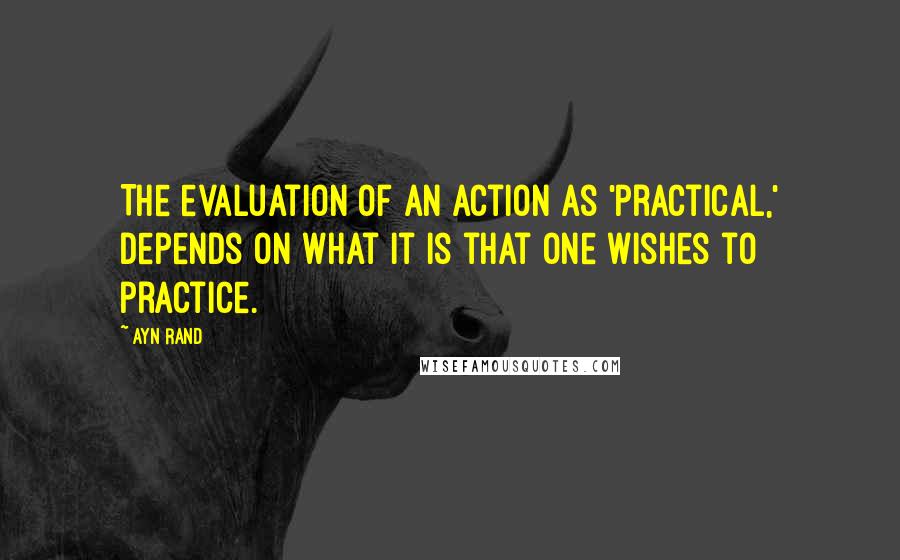 Ayn Rand Quotes: The evaluation of an action as 'practical,' depends on what it is that one wishes to practice.