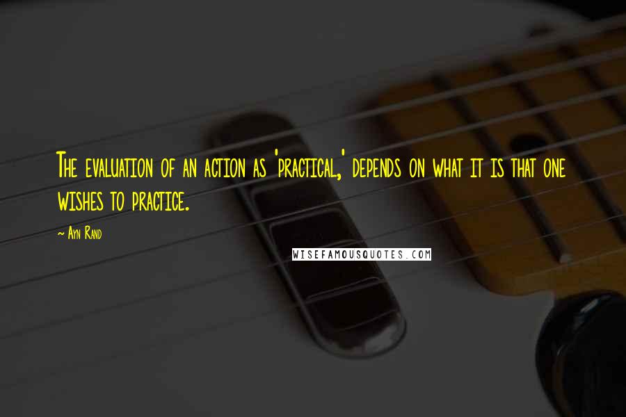 Ayn Rand Quotes: The evaluation of an action as 'practical,' depends on what it is that one wishes to practice.