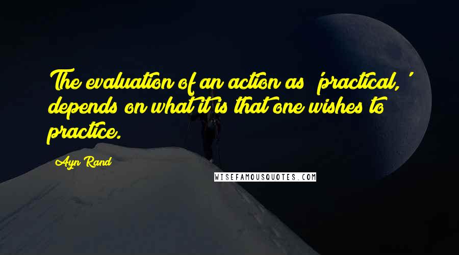 Ayn Rand Quotes: The evaluation of an action as 'practical,' depends on what it is that one wishes to practice.