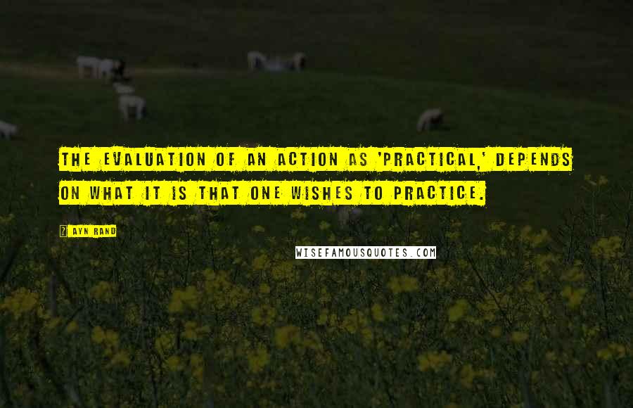 Ayn Rand Quotes: The evaluation of an action as 'practical,' depends on what it is that one wishes to practice.