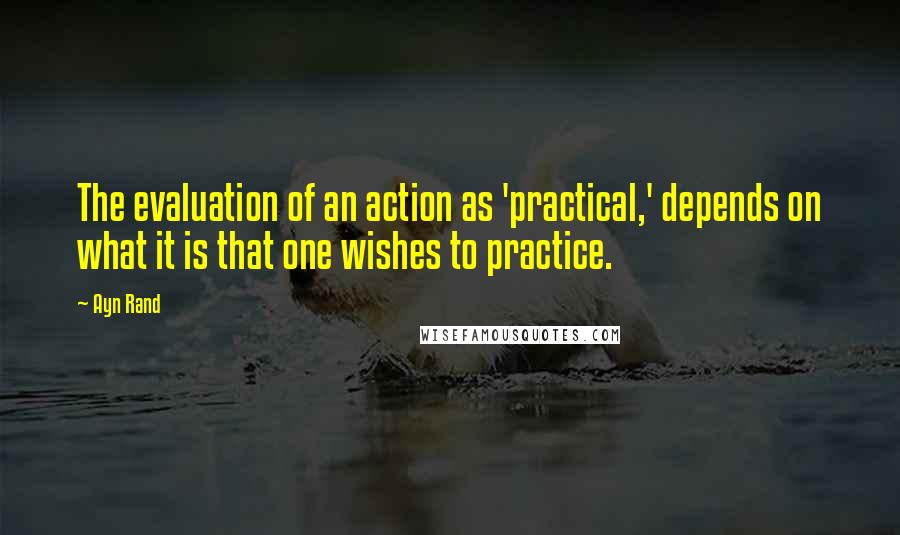 Ayn Rand Quotes: The evaluation of an action as 'practical,' depends on what it is that one wishes to practice.